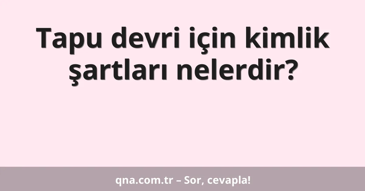 Tapu devri için kimlik şartları nelerdir?