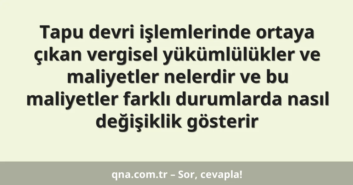 Tapu devri işlemlerinde ortaya çıkan vergisel yükümlülükler ve maliyetler nelerdir ve bu maliyetler farklı durumlarda nasıl değişiklik gösterir