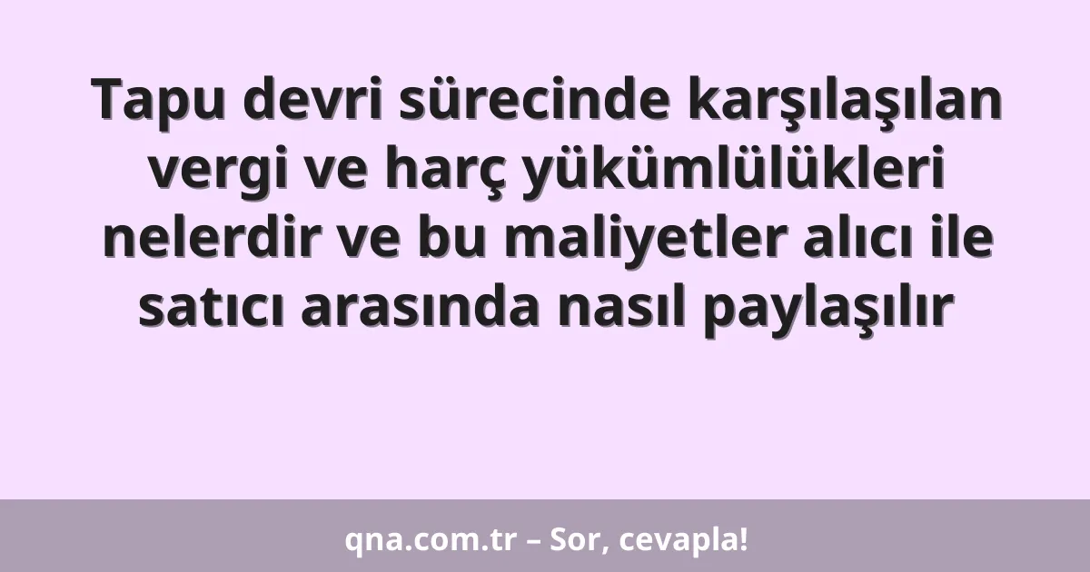Tapu devri sürecinde karşılaşılan vergi ve harç yükümlülükleri nelerdir ve bu maliyetler alıcı ile satıcı arasında nasıl paylaşılır