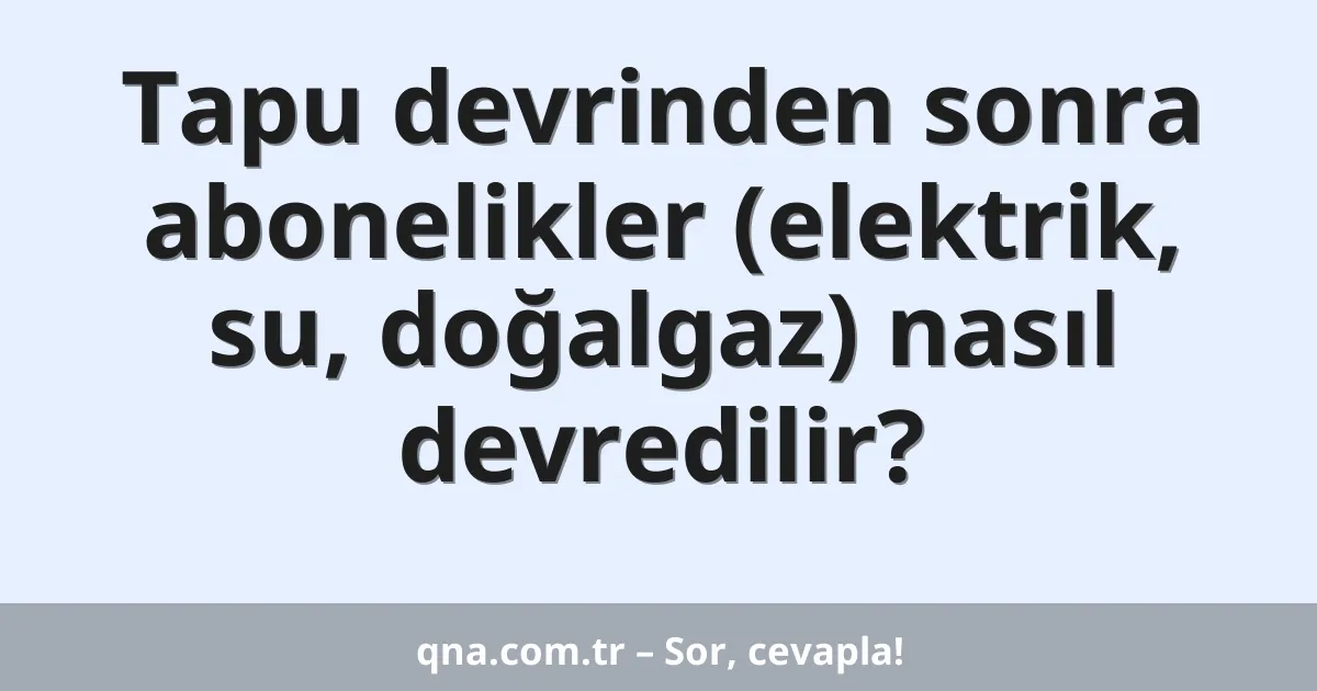 Tapu devrinden sonra abonelikler (elektrik, su, doğalgaz) nasıl devredilir?