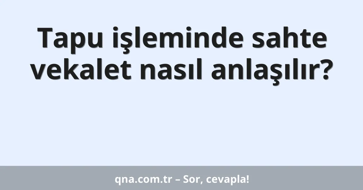 Tapu işleminde sahte vekalet nasıl anlaşılır?