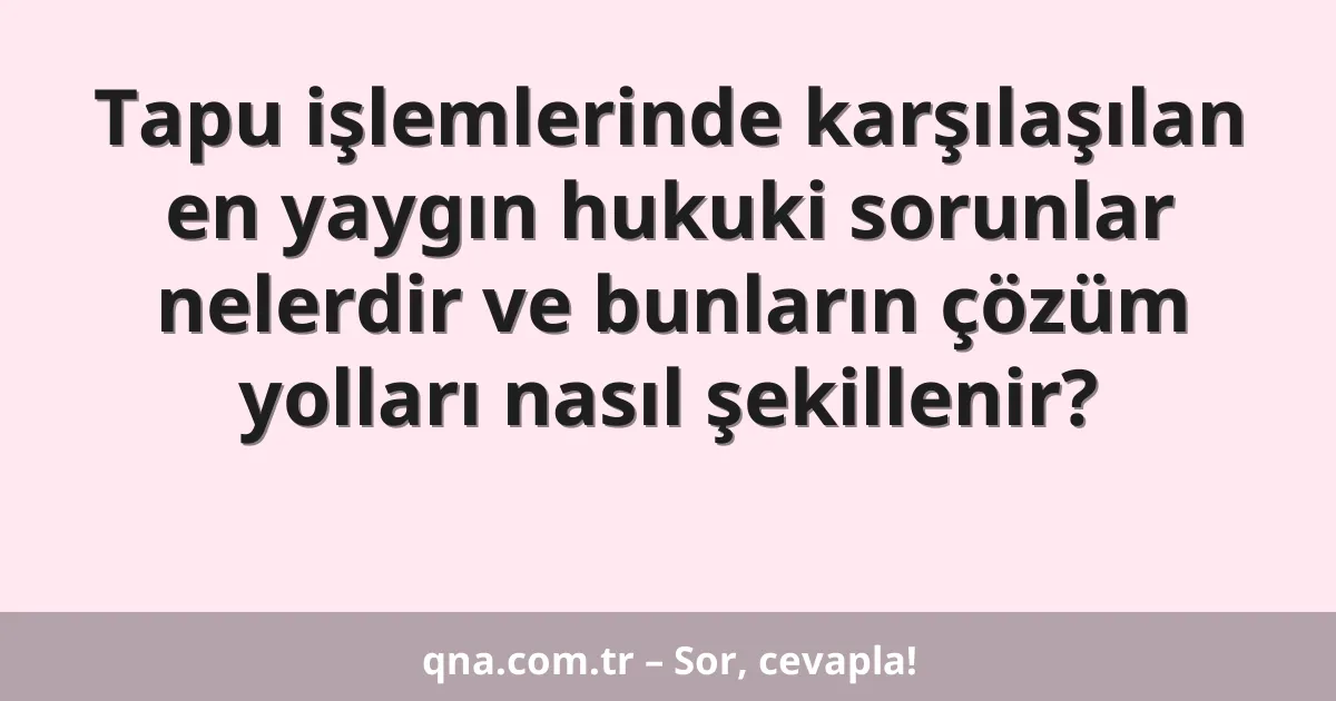 Tapu işlemlerinde karşılaşılan en yaygın hukuki sorunlar nelerdir ve bunların çözüm yolları nasıl şekillenir?