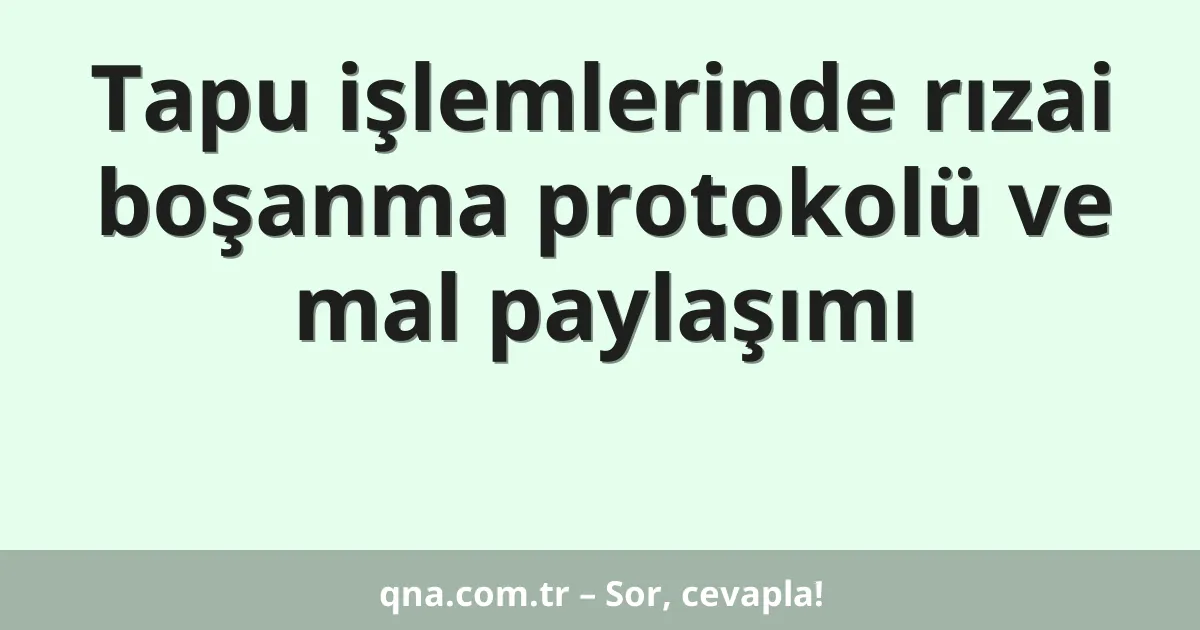 Tapu işlemlerinde rızai boşanma protokolü ve mal paylaşımı