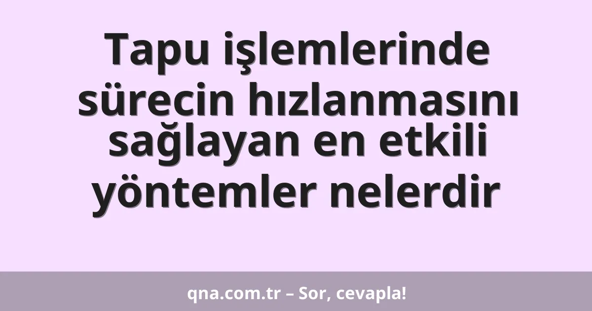 Tapu işlemlerinde sürecin hızlanmasını sağlayan en etkili yöntemler nelerdir