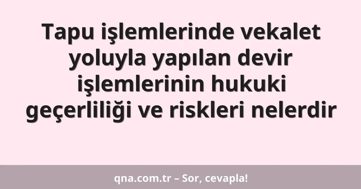 Tapu işlemlerinde vekalet yoluyla yapılan devir işlemlerinin hukuki geçerliliği ve riskleri nelerdir