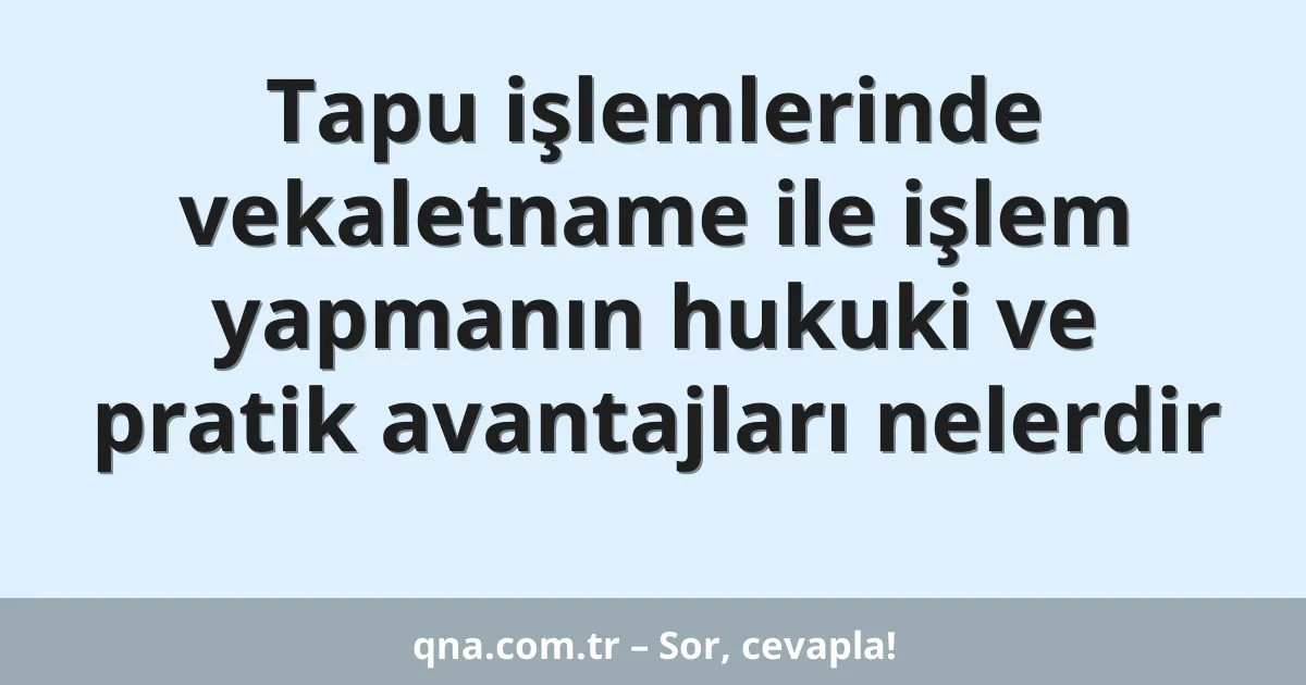 Tapu işlemlerinde vekaletname ile işlem yapmanın hukuki ve pratik avantajları nelerdir