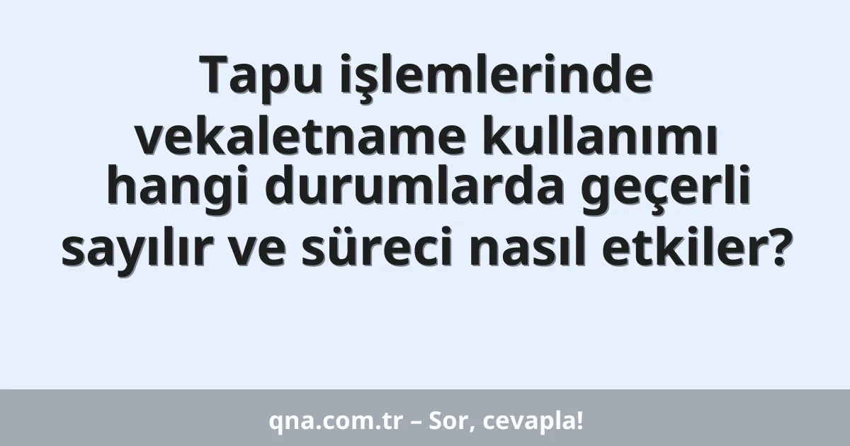 Tapu işlemlerinde vekaletname kullanımı hangi durumlarda geçerli sayılır ve süreci nasıl etkiler?