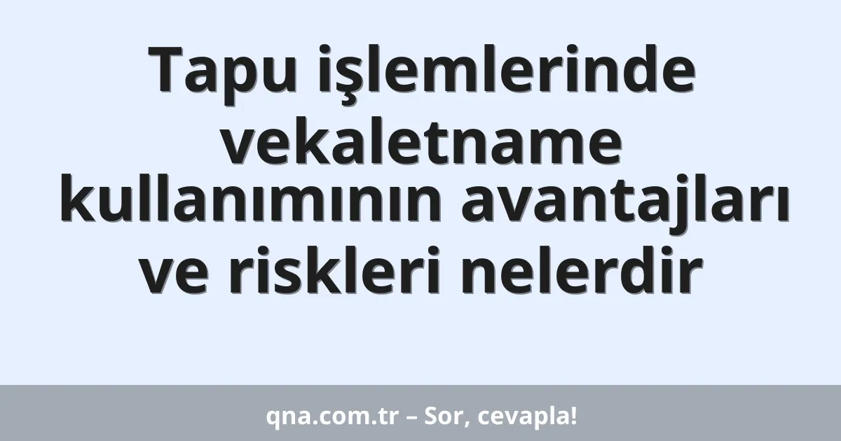Tapu işlemlerinde vekaletname kullanımının avantajları ve riskleri nelerdir