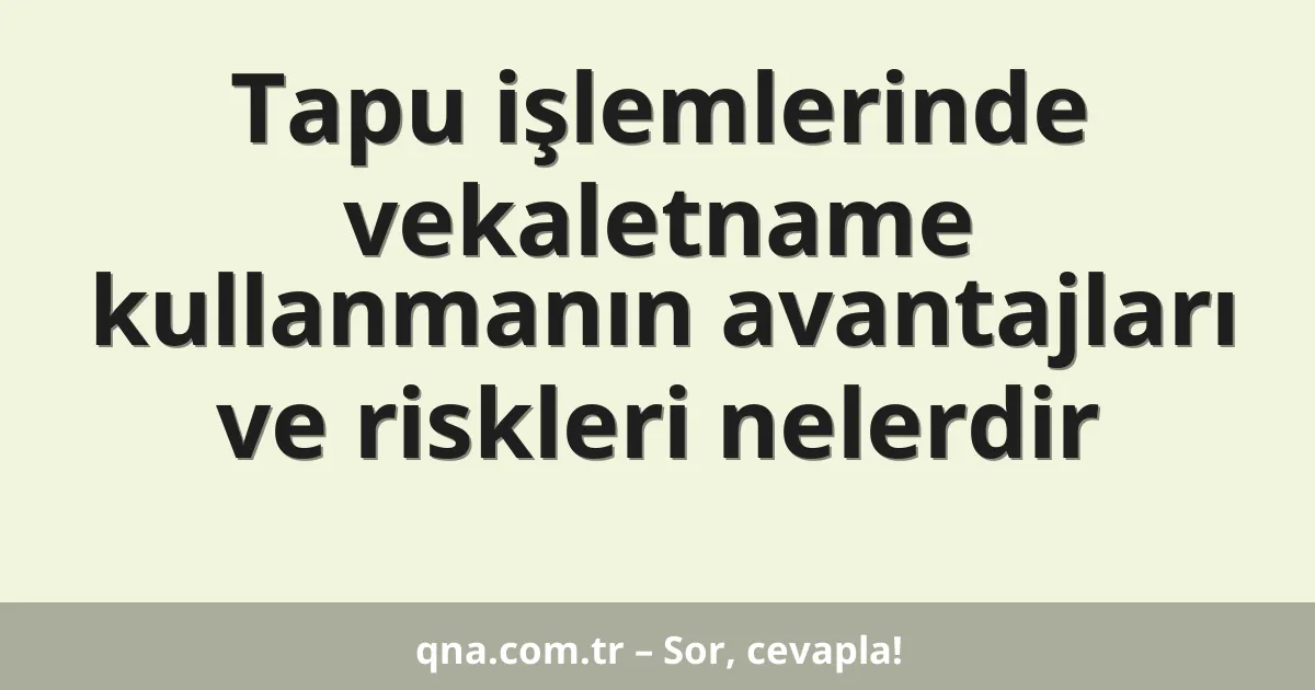 Tapu işlemlerinde vekaletname kullanmanın avantajları ve riskleri nelerdir