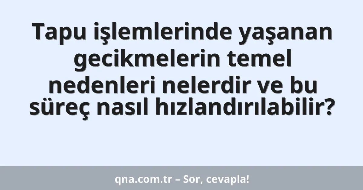 Tapu işlemlerinde yaşanan gecikmelerin temel nedenleri nelerdir ve bu süreç nasıl hızlandırılabilir?