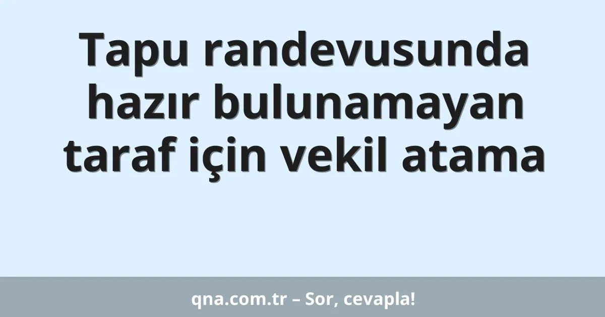 Tapu randevusunda hazır bulunamayan taraf için vekil atama
