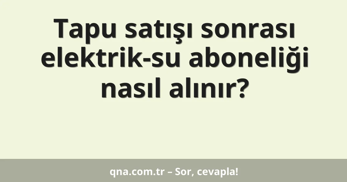 Tapu satışı sonrası elektrik-su aboneliği nasıl alınır?