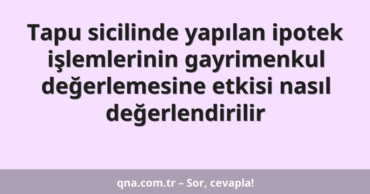 Tapu sicilinde yapılan ipotek işlemlerinin gayrimenkul değerlemesine etkisi nasıl değerlendirilir