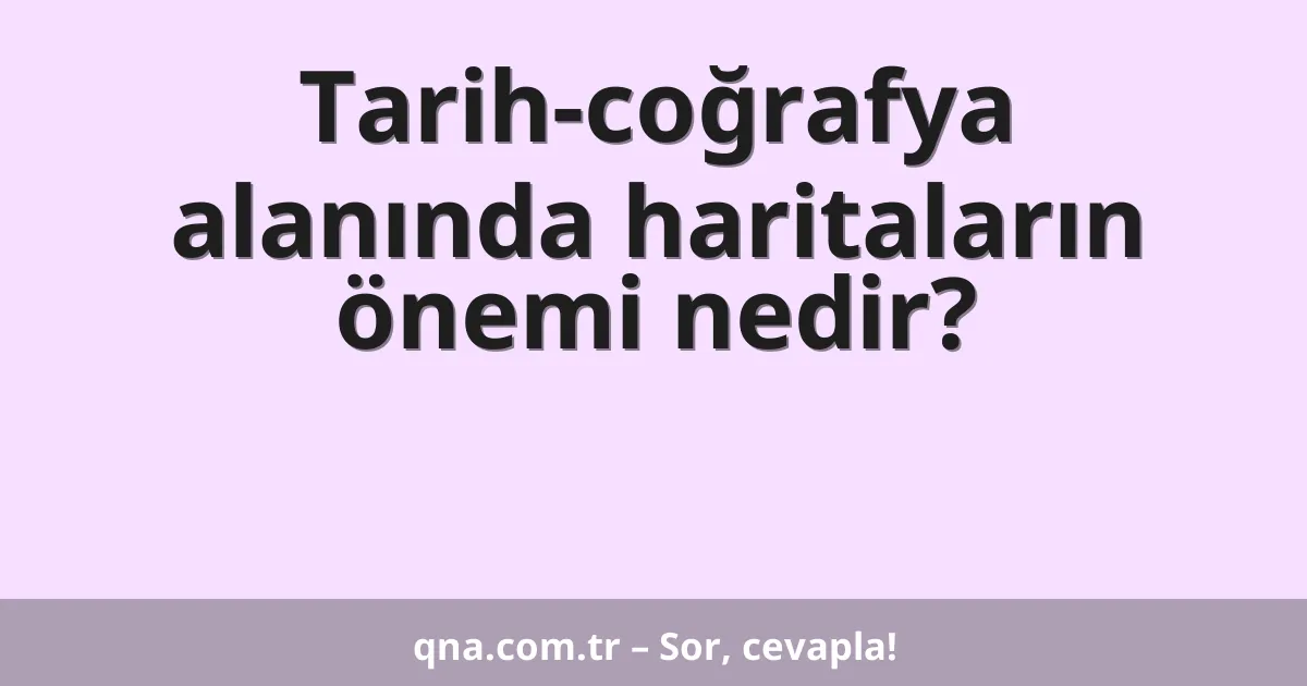 Tarih-coğrafya alanında haritaların önemi nedir?
