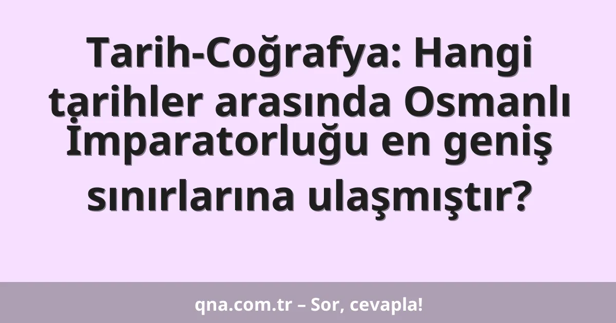 Tarih-Coğrafya: Hangi tarihler arasında Osmanlı İmparatorluğu en geniş sınırlarına ulaşmıştır?
