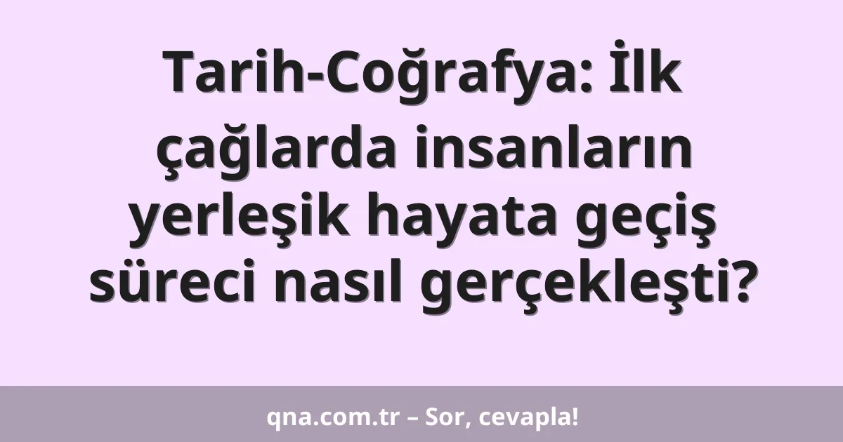 Tarih-Coğrafya: İlk çağlarda insanların yerleşik hayata geçiş süreci nasıl gerçekleşti?