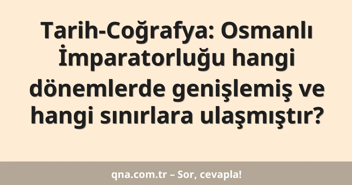 Tarih-Coğrafya: Osmanlı İmparatorluğu hangi dönemlerde genişlemiş ve hangi sınırlara ulaşmıştır?