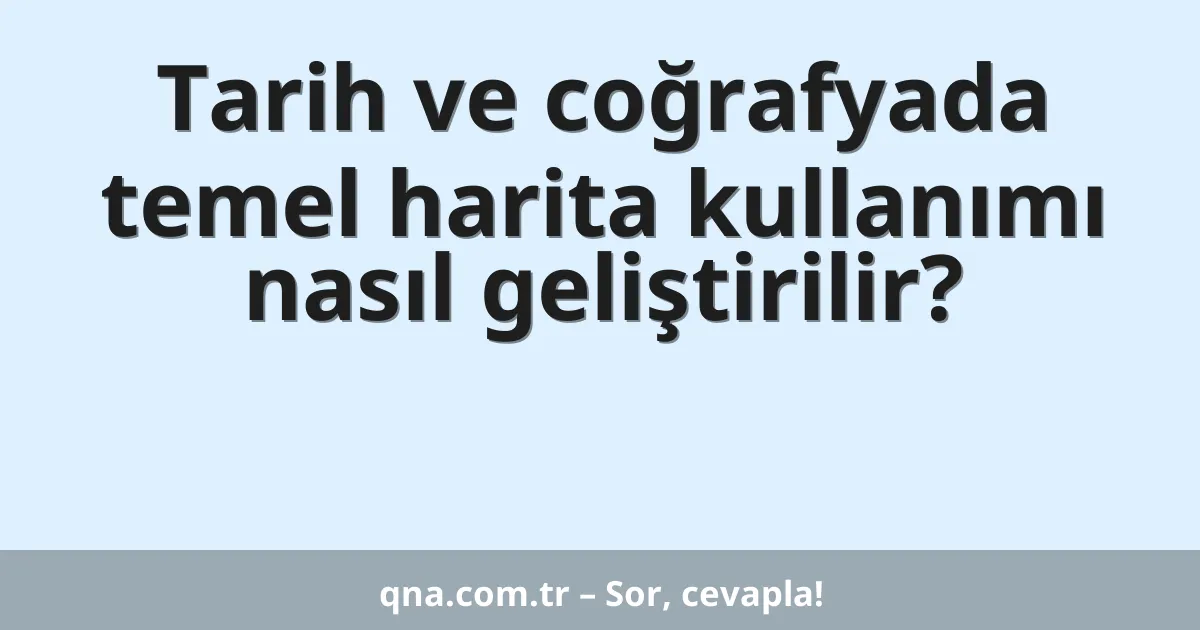 Tarih ve coğrafyada temel harita kullanımı nasıl geliştirilir?