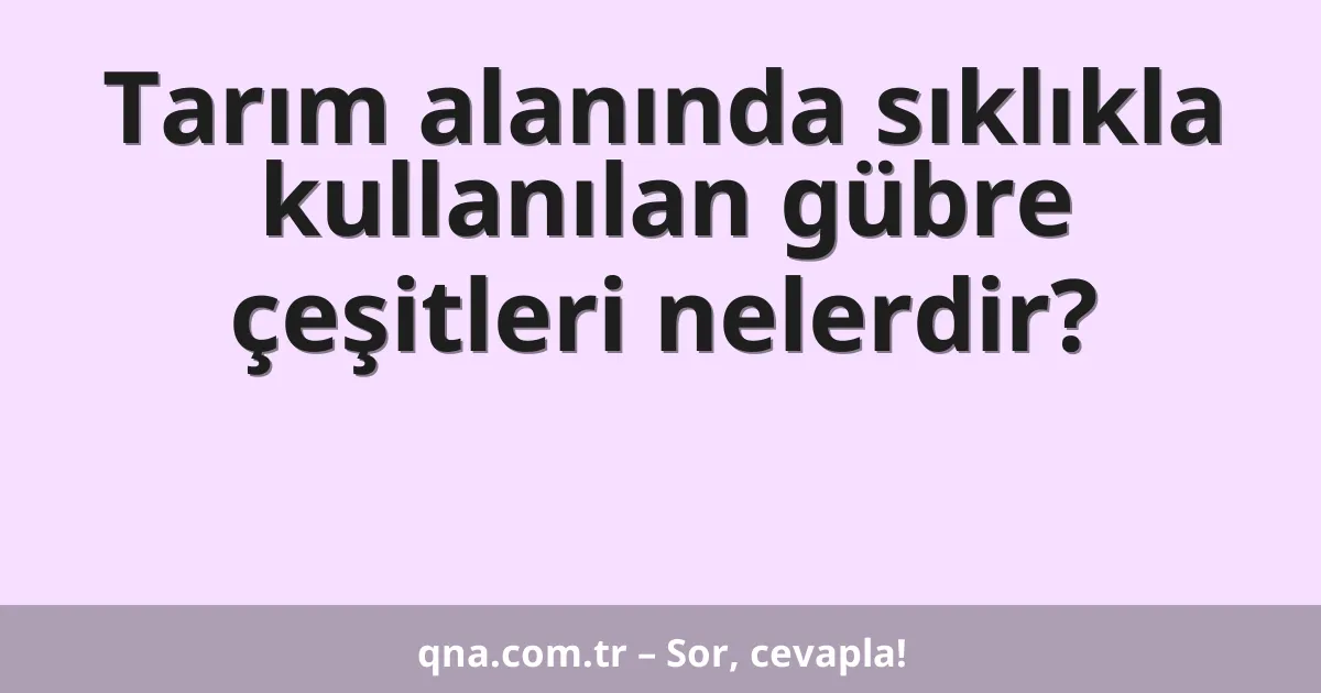 Tarım alanında sıklıkla kullanılan gübre çeşitleri nelerdir?