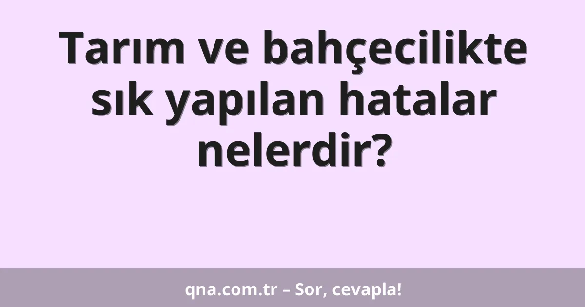 Tarım ve bahçecilikte sık yapılan hatalar nelerdir?