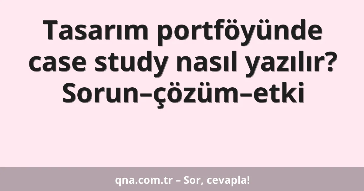 Tasarım portföyünde case study nasıl yazılır? Sorun–çözüm–etki