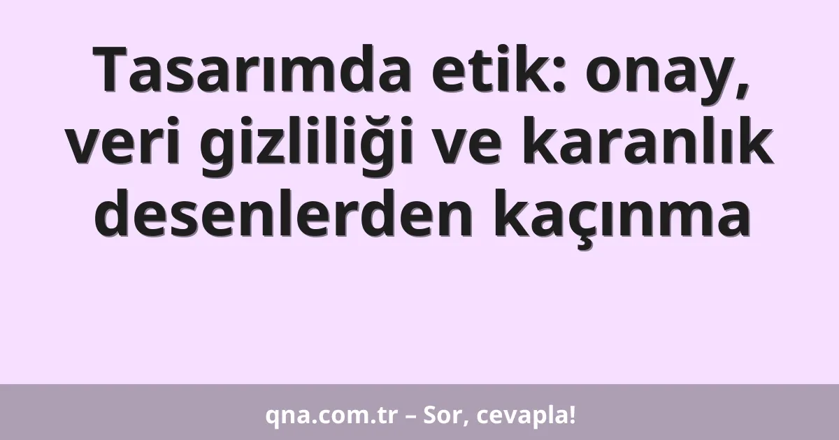 Tasarımda etik: onay, veri gizliliği ve karanlık desenlerden kaçınma