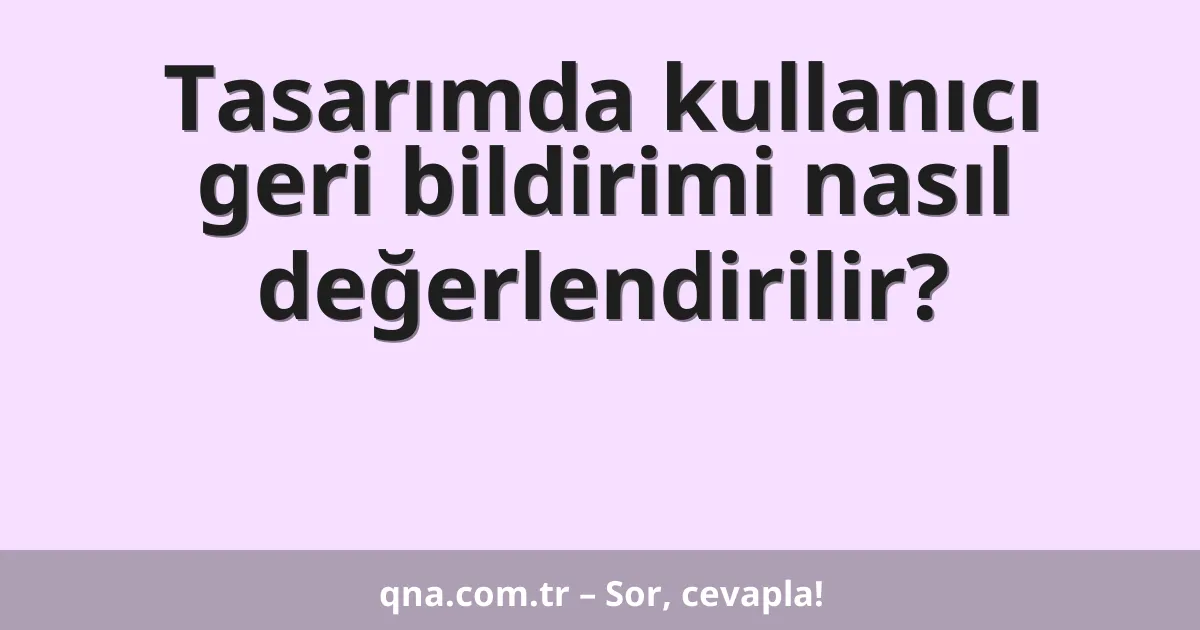 Tasarımda kullanıcı geri bildirimi nasıl değerlendirilir?
