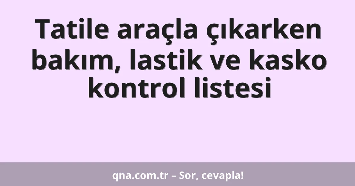 Tatile araçla çıkarken bakım, lastik ve kasko kontrol listesi