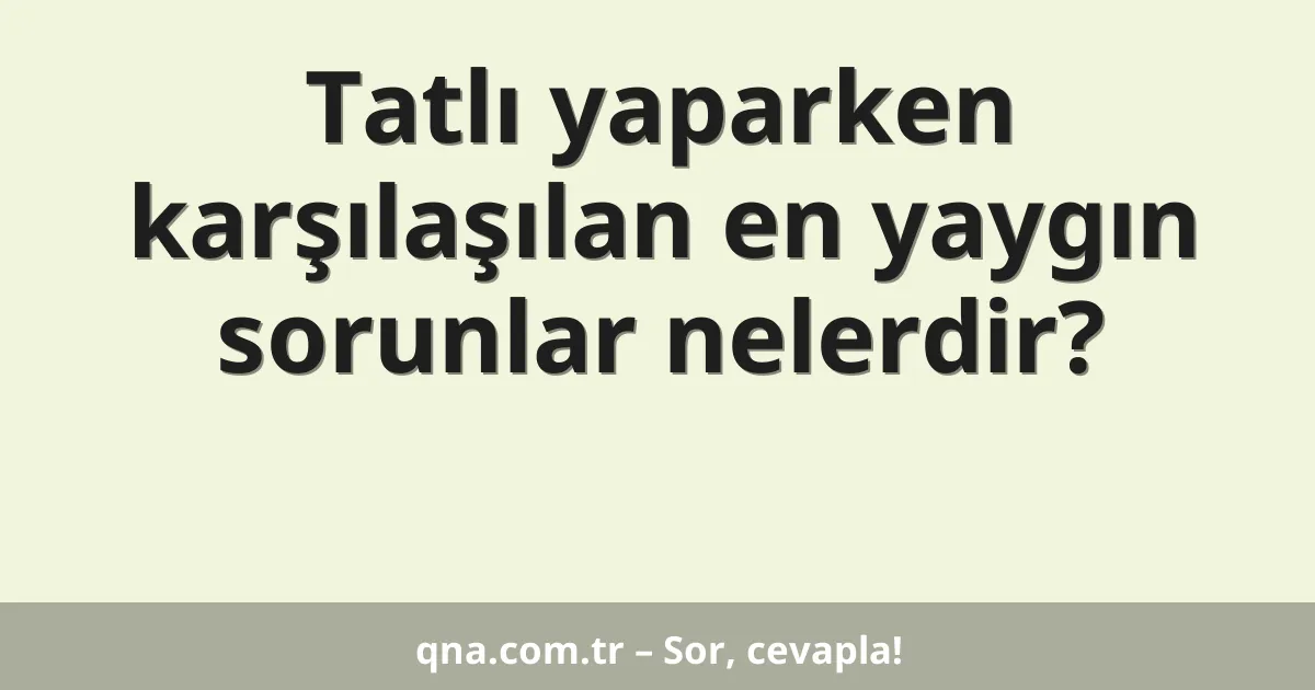 Tatlı yaparken karşılaşılan en yaygın sorunlar nelerdir?