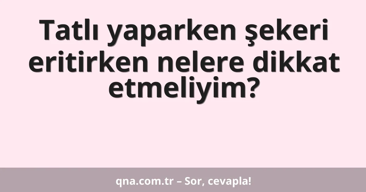 Tatlı yaparken şekeri eritirken nelere dikkat etmeliyim?