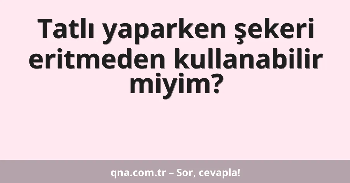 Tatlı yaparken şekeri eritmeden kullanabilir miyim?
