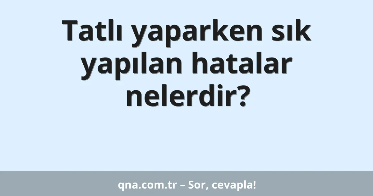 Tatlı yaparken sık yapılan hatalar nelerdir?