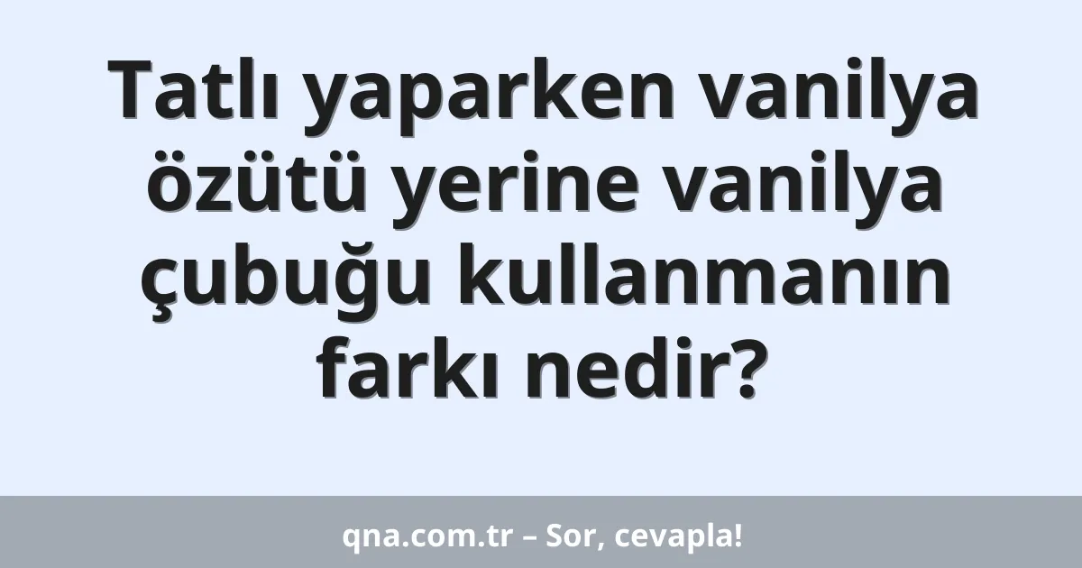 Tatlı yaparken vanilya özütü yerine vanilya çubuğu kullanmanın farkı nedir?