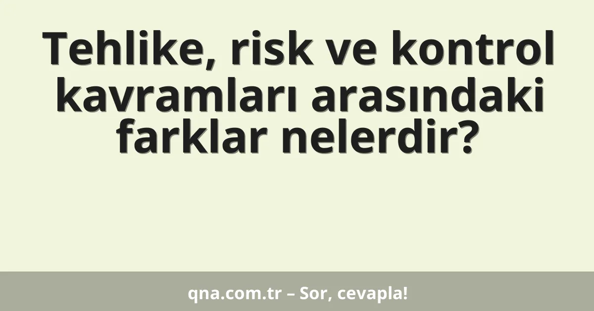 Tehlike, risk ve kontrol kavramları arasındaki farklar nelerdir?