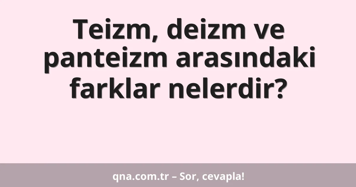 Teizm, deizm ve panteizm arasındaki farklar nelerdir?