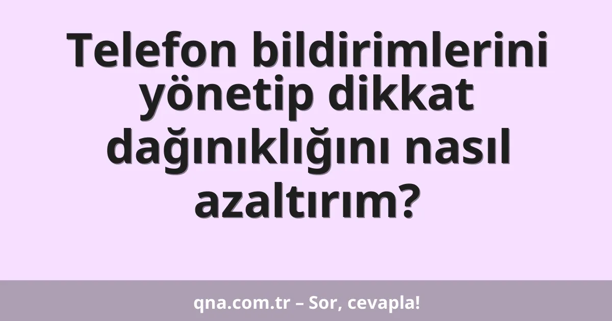 Telefon bildirimlerini yönetip dikkat dağınıklığını nasıl azaltırım?