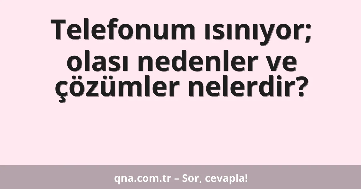 Telefonum ısınıyor; olası nedenler ve çözümler nelerdir?