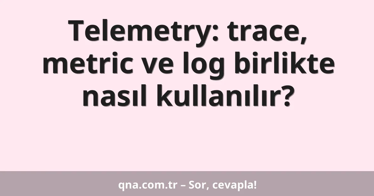 Telemetry: trace, metric ve log birlikte nasıl kullanılır?