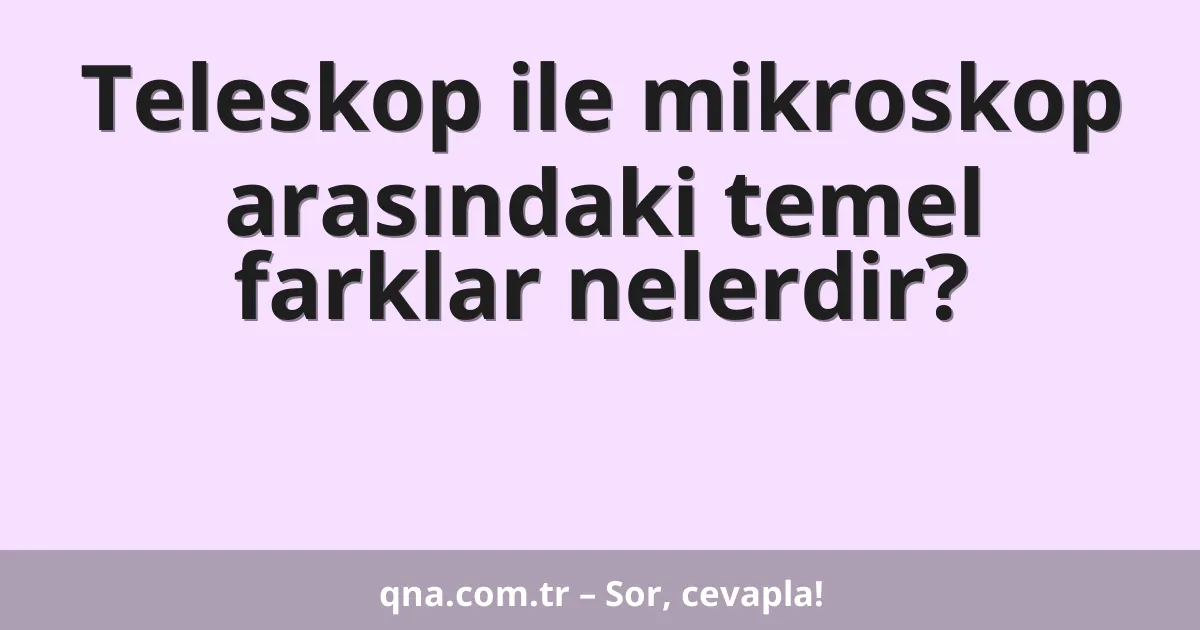 Teleskop ile mikroskop arasındaki temel farklar nelerdir?