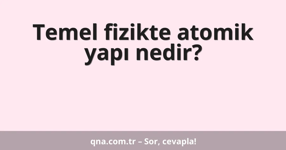 Temel fizikte atomik yapı nedir?