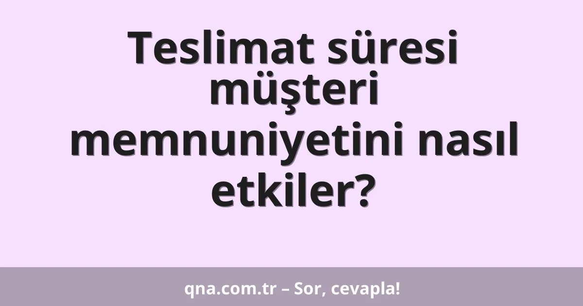 Teslimat süresi müşteri memnuniyetini nasıl etkiler?