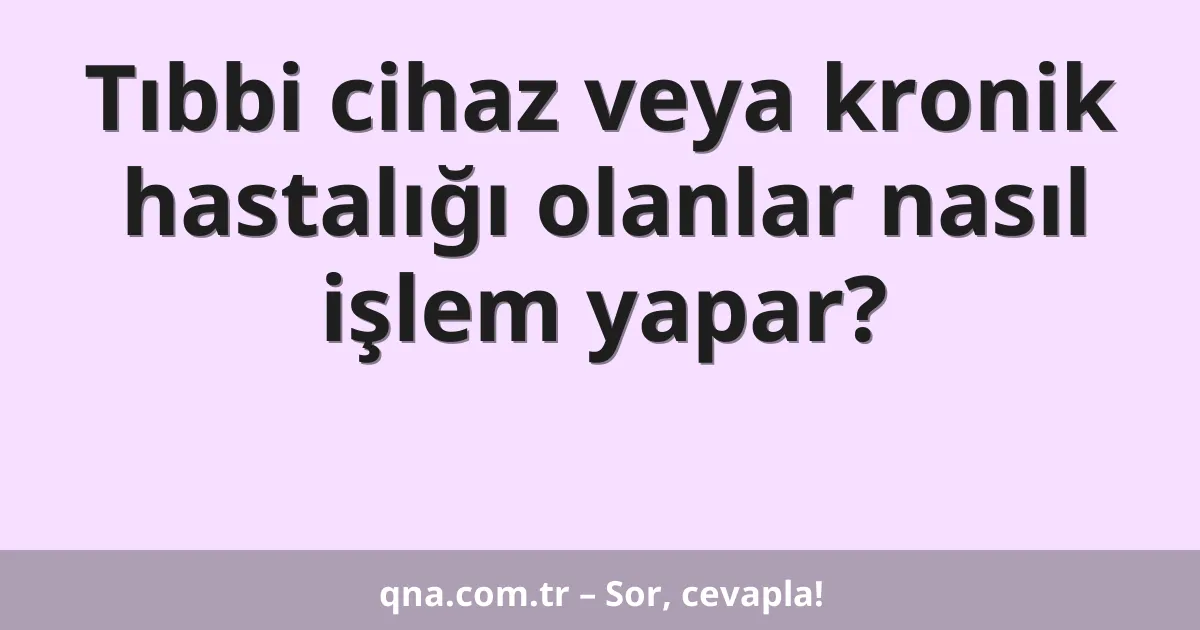 Tıbbi cihaz veya kronik hastalığı olanlar nasıl işlem yapar?