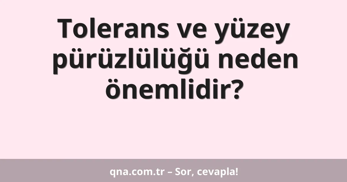 Tolerans ve yüzey pürüzlülüğü neden önemlidir?