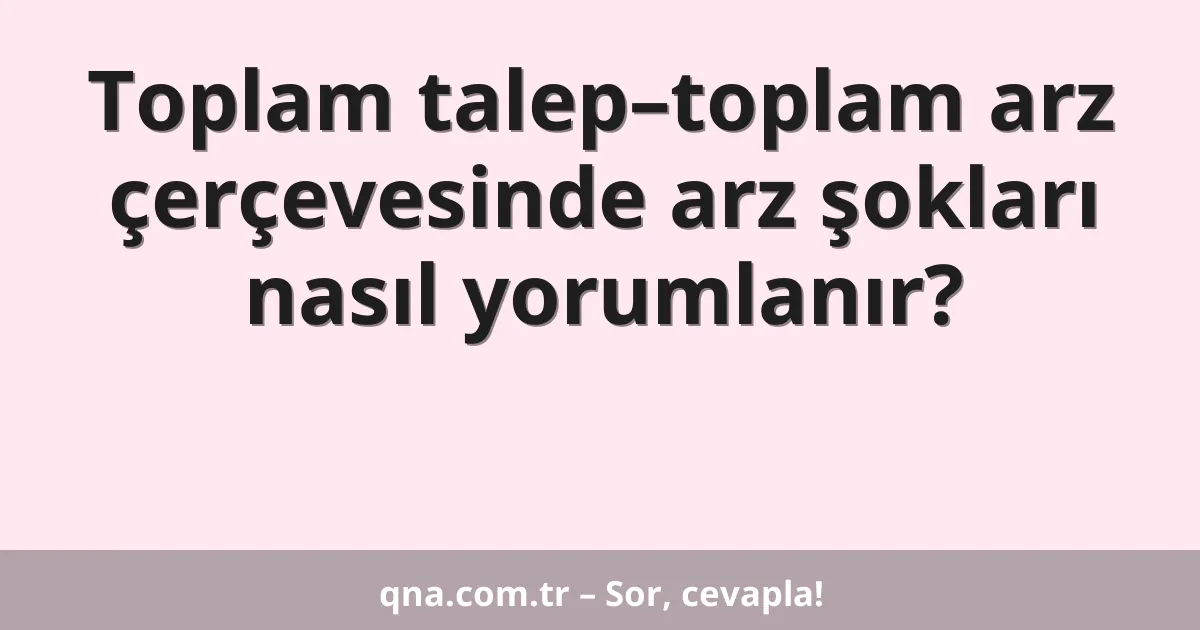 Toplam talep–toplam arz çerçevesinde arz şokları nasıl yorumlanır?