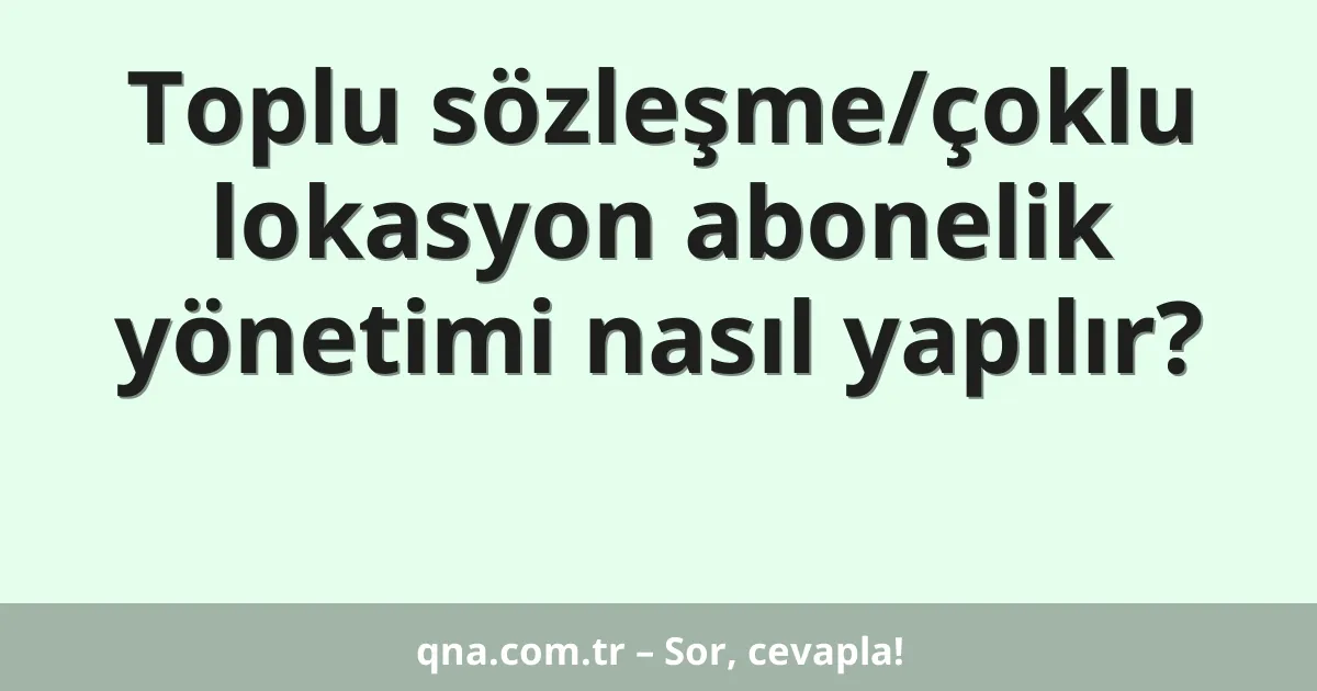 Toplu sözleşme/çoklu lokasyon abonelik yönetimi nasıl yapılır?