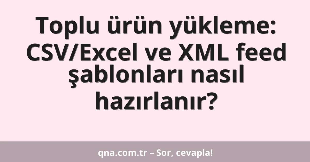 Toplu ürün yükleme: CSV/Excel ve XML feed şablonları nasıl hazırlanır?