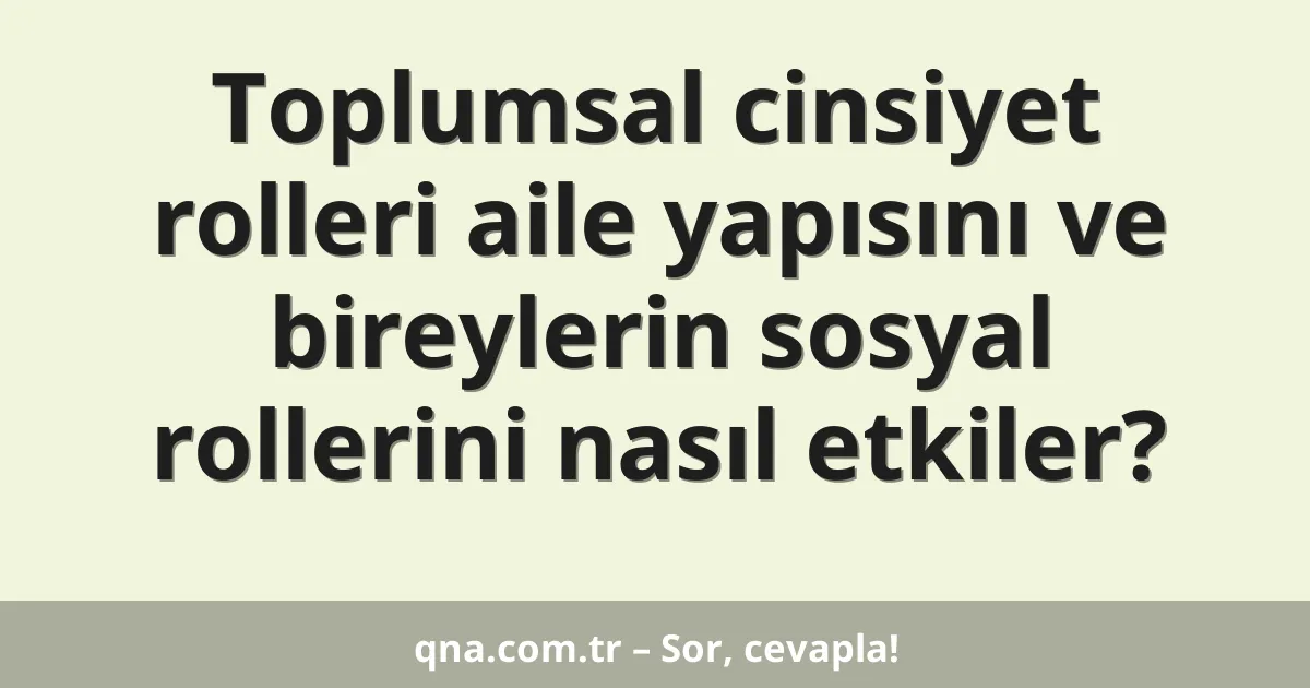 Toplumsal cinsiyet rolleri aile yapısını ve bireylerin sosyal rollerini nasıl etkiler?