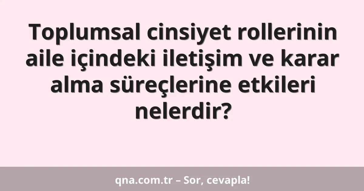 Toplumsal cinsiyet rollerinin aile içindeki iletişim ve karar alma süreçlerine etkileri nelerdir?