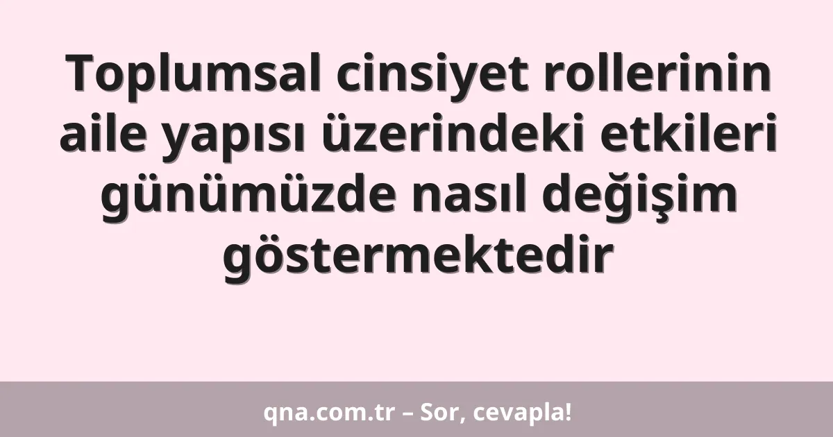 Toplumsal cinsiyet rollerinin aile yapısı üzerindeki etkileri günümüzde nasıl değişim göstermektedir