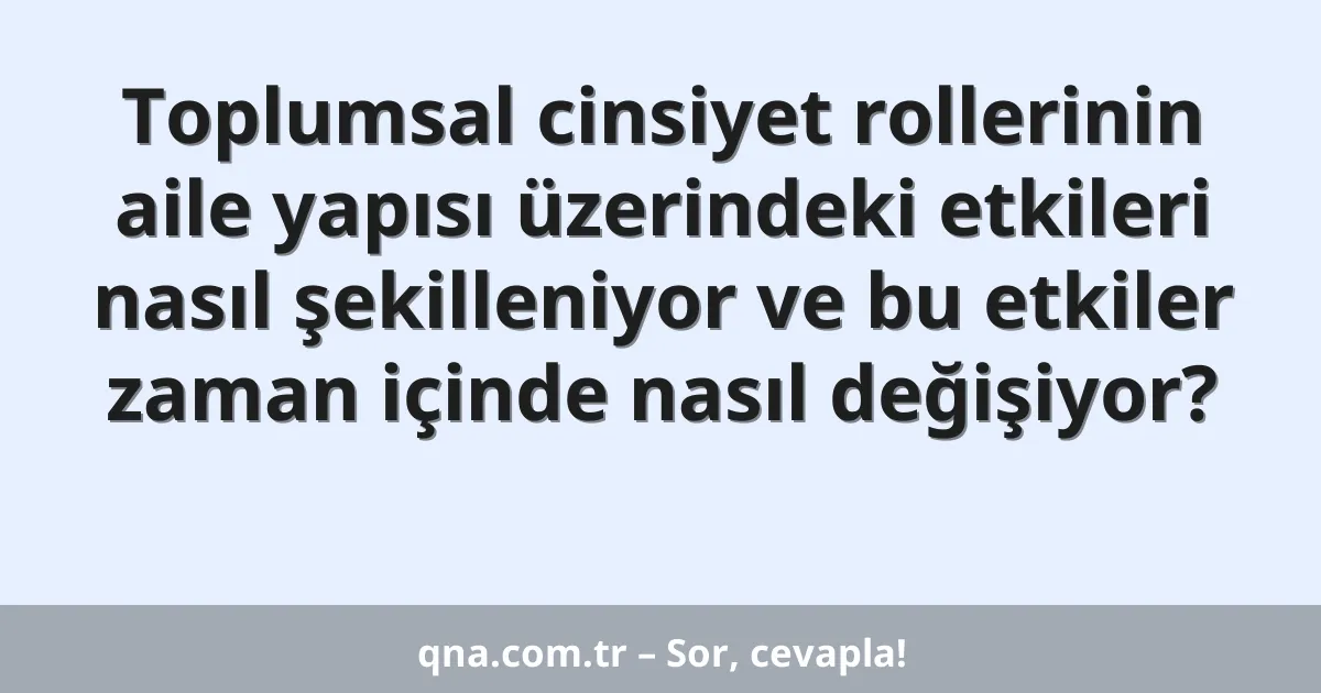 Toplumsal cinsiyet rollerinin aile yapısı üzerindeki etkileri nasıl şekilleniyor ve bu etkiler zaman içinde nasıl değişiyor?